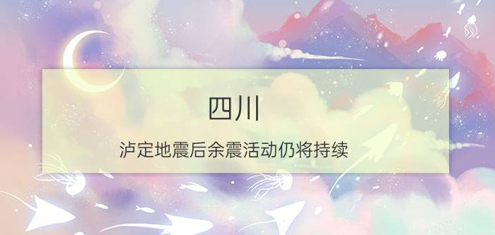 四川：泸定地震后余震活动仍将持续 具体详细内容是什么